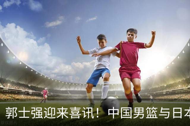 郭士强迎来喜讯！中国男篮与日本队决战，力争赢20分，央视CCTV5全程直播